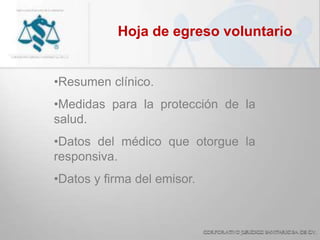 Hoja de egreso voluntario
•Resumen clínico.
•Medidas para la protección de la
salud.
•Datos del médico que otorgue la
responsiva.
•Datos y firma del emisor.
 
