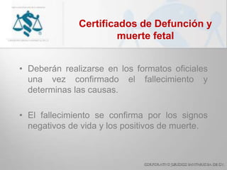 Certificados de Defunción y
muerte fetal
• Deberán realizarse en los formatos oficiales
una vez confirmado el fallecimiento y
determinas las causas.
• El fallecimiento se confirma por los signos
negativos de vida y los positivos de muerte.
 