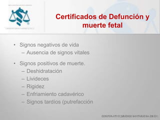 Certificados de Defunción y
muerte fetal
• Signos negativos de vida
– Ausencia de signos vitales
• Signos positivos de muerte.
– Deshidratación
– Livideces
– Rigidez
– Enfriamiento cadavérico
– Signos tardíos (putrefacción
 