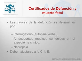 Certificados de Defunción y
muerte fetal
• Las causas de la defunción se determinan
por:
– Interrogatorio (autopsia verbal).
– Antecedentes médicos contenidos en el
expediente clínico.
– Necropsia.
• Deben ajustarse a la C. I. E.
 