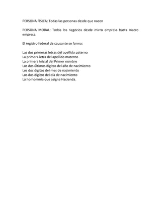 PERSONA FÍSICA: Todas las personas desde que nacen
PERSONA MORAL: Todos los negocios desde micro empresa hasta macro
empresa.
El registro federal de causante se forma:
Las dos primeras letras del apellido paterno
La primera letra del apellido materno
La primera Inicial del Primer nombre
Los dos últimos dígitos del año de nacimiento
Los dos dígitos del mes de nacimiento
Los dos dígitos del día de nacimiento
La homonimia que asigna Hacienda.
 