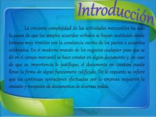 La creciente complejidad de las actividades mercantiles ha sido
la causa de que los simples acuerdos verbales se hayan sustituido desde
tiempos muy remotos por la constancia escrita de los pactos o acuerdos
celebrados. En el moderno mundo de los negocios cualquier paso que se
dé en el campo mercantil se hace constar en algún documento y, en caso
de que su importancia lo justifique, el documento en cuestión puede
llevar la firma de algún funcionario calificado. De lo expuesto se infiere
que las continuas operaciones efectuadas por la empresa requieren la
emisión y recepción de documentos de diversas índole.
 
