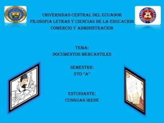 UNIVERSIDAD CENTRAL DEL ECUADOR
FILOSOFIA LETRAS Y CIENCIAS DE LA EDUCACION
         COMERCIO Y ADMINISTRACION



                 TEMA:
         DOCUMENTOS MERCANTILES

                SEMESTRE:
                 5TO “A”



               ESTUDIANTE:
              CUNGUAN IRENE
 