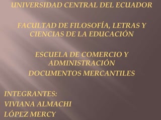 UNIVERSIDAD CENTRAL DEL ECUADOR FACULTAD DE FILOSOFÍA, LETRAS Y CIENCIAS DE LA EDUCACIÓN ESCUELA DE COMERCIO Y ADMINISTRACIÓN DOCUMENTOS MERCANTILES  INTEGRANTES:  VIVIANA ALMACHI LÓPEZ MERCY 03/10/2011 