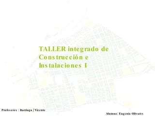 TALLER integrado de Construcción e Instalaciones I Alumno: Eugenio Olivares Profesores : Iturriaga / Vicente 