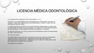 LICENCIA MÉDICA ODONTOLÓGICA
EL TALONARIO ESTÁ COMPUESTO POR 3 SECCIONES: A – B - C
SECCIÓN A: CUYA RESPONSABILIDAD ES ÚNICAMENTE DEL PROFESIONAL QUE EMITA LA
LICENCIA, Y DEBE SER: COMPLETADA CON LETRA IMPRENTA, LEGIBLE Y CLARA. ESTA SE
COMPONE DE SUB SECCIONES:
A1: IDENTIFICACIÓN DEL PACIENTE. LA FECHA DE EMISIÓN CORRESPONDE AL DÍA EN QUE
EL PROFESIONAL EXTIENDE LA LICENCIA MÉDICA. EL CÓMPUTO DE DÍAS OTORGADOS SERÁ
DE DÍAS CORRIDOS LO QUE DEBERÁ ANOTARSE CON NÚMEROS Y PALABRAS.
A2: IDENTIFICACIÓN DEL HIJO, PARA LICENCIAS POR ENFERMEDAD GRAVE EN NIÑOS MENOR
DE 1 AÑO Y POST NATALES.
A3: TIPO DE LICENCIA.
A4: CARACTERÍSTICAS DEL REPOSO. ES IMPORTANTE CONTAR CON ESTA INFORMACIÓN
PARA FACILITAR EL CONTACTO DEL TRABAJADOR CUANDO SEA NECESARIO.•A5:
IDENTIFICACIÓN DEL PROFESIONAL. TAMBIÉN INCLUYE LA FIRMA DEL TRABAJADOR (DEBE
REALIZARSE EN EL MOMENTO DE SU EMISIÓN).
A6: DIAGNÓSTICO PRINCIPAL.
 