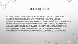 FICHA CLÍNICA
LA FICHA CLÍNICA EN QUE QUEDA REGISTRADA LA HISTORIA MÉDICA DEL
PACIENTE TIENE POR OBJETO LA OPTIMIZACIÓN DEL ACTO MÉDICO.
CONSTITUYE UN DOCUMENTO DE TRABAJO DIARIO DEL MÉDICO, DONDE ÉSTE Y
QUIENES INTERVIENEN DE ALGUNA MANERA EN EL CUIDADO DEL ENFERMO
DEJAN CONSTANCIA DE SU EVOLUCIÓN CLÍNICA Y DE LOS TRATAMIENTOS Y
PROCEDIMIENTOS REALIZADOS CON EL FIN DE DISPONER DE UNA
INFORMACIÓN CIRCUNSTANCIADA SOBRE EL CURSO DE SU ENFERMEDAD.
 