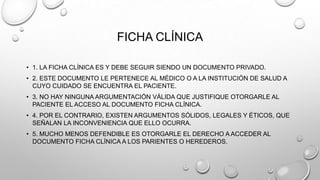 FICHA CLÍNICA
• 1. LA FICHA CLÍNICA ES Y DEBE SEGUIR SIENDO UN DOCUMENTO PRIVADO.
• 2. ESTE DOCUMENTO LE PERTENECE AL MÉDICO O A LA INSTITUCIÓN DE SALUD A
CUYO CUIDADO SE ENCUENTRA EL PACIENTE.
• 3. NO HAY NINGUNA ARGUMENTACIÓN VÁLIDA QUE JUSTIFIQUE OTORGARLE AL
PACIENTE EL ACCESO AL DOCUMENTO FICHA CLÍNICA.
• 4. POR EL CONTRARIO, EXISTEN ARGUMENTOS SÓLIDOS, LEGALES Y ÉTICOS, QUE
SEÑALAN LA INCONVENIENCIA QUE ELLO OCURRA.
• 5. MUCHO MENOS DEFENDIBLE ES OTORGARLE EL DERECHO A ACCEDER AL
DOCUMENTO FICHA CLÍNICA A LOS PARIENTES O HEREDEROS.
 