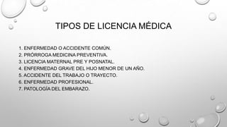 TIPOS DE LICENCIA MÉDICA
1. ENFERMEDAD O ACCIDENTE COMÚN.
2. PRÓRROGA MEDICINA PREVENTIVA.
3. LICENCIA MATERNAL PRE Y POSNATAL.
4. ENFERMEDAD GRAVE DEL HIJO MENOR DE UN AÑO.
5. ACCIDENTE DEL TRABAJO O TRAYECTO.
6. ENFERMEDAD PROFESIONAL.
7. PATOLOGÍA DEL EMBARAZO.
 