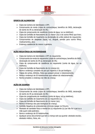OFERTA DE ALIMENTOS
 Cópia da Carteira de Identidade e CPF;
 Comprovante de renda (cópia do contracheque, benefício do INSS, declaração
de isento do IR ou declaração de IR);
 Cópia de comprovante de residência (conta de água, luz ou telefone);
 Cópia da Certidão de Nascimento do (s) menor (es) e de outros filhos que tiver;
 Cópia da Certidão de Casamento ou declaração de união estável do requerente;
 Comprovantes de despesas (água, luz, aluguél, pensão para outros filhos,
medicamentos, etc);
 Endereço residencial do menor e genitora.
AÇÃO NEGATÓRIA DE PATERNIDADE
 Cópia da Carteira de Identidade e CPF do requerente;
 Comprovante de renda do requerente (cópia do contracheque, benefício do INSS,
declaração de isento do IR ou declaração de IR);
 Cópia de comprovante de residência do requerente (conta de água, luz ou
telefone);
 Cópia da Certidão de Nascimento da (s) criança (s);
 Nome e endereço completo do pai que registrou e do pai biológico;
 Cópias de cartas, bilhetes, fotos que possam provar o relacionamento;
 Nome e endereço de 03 testemunhas que saibam do relacionamento;
 Nome completo e endereço da mãe da criança.
AÇÃO DE GUARDA
 Cópia da Carteira de Identidade e CPF;
 Comprovante de renda (cópia do contracheque, benefício do INSS, declaração
de isento do IR ou declaração de IR);
 Cópia de comprovante de residência (conta de água, luz ou telefone);
 Cópia da Certidão de Casamento do (s) requerente (s);
 Cópia da Certidão de Nascimento do (s) menor (es);
 Nome e endereço dos pais biológicos da criança;
 Certidão Negativa de antecedentes criminais (pegar no Fórum);
 Atestado de sanidade física e mental do (s) requerente (s) (se não for o pai ou a
mãe quem está pedindo);
 Nome e endereço de 03 testemunhas;
 Qualquer prova documental que tem a criança sob sua guarda- atestado escolar,
atestado médico, fotos, etc.
 