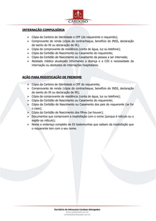 INTERNAÇÃO COMPULSÓRIA
 Cópia da Carteira de Identidade e CPF (do requerente e requerido);
 Comprovante de renda (cópia do contracheque, benefício do INSS, declaração
de isento do IR ou declaração de IR);
 Cópia de comprovante de residência (conta de água, luz ou telefone);
 Cópia da Certidão de Nascimento ou Casamento do requerente;
 Cópia da Certidão de Nascimento ou Casamento da pessoa a ser internada;
 Atestado médico atualizado informando a doença e a CID e necessidade da
internação ou atestados de internações hospitalares.
AÇÃO PARA MODIFICAÇÃO DE PRENOME
 Cópia da Carteira de Identidade e CPF do requerente;
 Comprovante de renda (cópia do contracheque, benefício do INSS, declaração
de isento do IR ou declaração de IR);
 Cópia de comprovante de residência (conta de água, luz ou telefone);
 Cópia da Certidão de Nascimento ou Casamento do requerente;
 Cópia da Certidão de Nascimento ou Casamento dos pais do requerente (se for
o caso);
 Cópia da Certidão de Nascimento dos filhos (se houver);
 Documentos que comprovem a insatisfação com o nome (porque é ridículo ou o
expõe ao ridículo);
 Nome e endereço completo de 03 testemunhas que saibam da insatisfação que
o requerente tem com o seu nome.
 