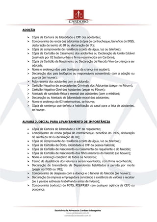 ADOÇÃO
 Cópia da Carteira de Identidade e CPF dos adotantes;
 Comprovante de renda dos adotantes (cópia do contracheque, benefício do INSS,
declaração de isento do IR ou declaração de IR);
 Cópia de comprovante de residência (conta de água, luz ou telefone);
 Cópia da Certidão de Casamento dos adotantes ou Declaração de União Estável
(assinada por 02 testemunhas e firma reconhecida em Cartório);
 Cópia da Certidão de Nascimento ou Declaração de Nascido Vivo da criança a ser
adotada;
 Nome e endereço dos pais biológicos da criança (se souber);
 Declaração dos pais biológicos ou responsáveis consentindo com a adoção ou
guarda (se houver);
 Foto recente dos adotantes com o adotando;
 Certidão Negativa de antecedentes Criminais dos Adotantes (pegar no Fórum);
 Certidão Negativa Cível dos Adotantes (pegar no Fórum);
 Atestado de sanidade física e mental dos adotantes (com o médico);
 Declaração ou Atestado de Idoneidade moral dos adotantes;
 Nome e endereço de 03 testemunhas, se houver;
 Cópia da sentença que deferiu a habilitação do casal para a lista de adotantes,
se houver.
ALVARÁ JUDICIAL PARA LEVANTAMENTO DE IMPORTÂNCIA
 Cópia da Carteira de Identidade e CPF do requerente;
 Comprovante de renda (cópia do contracheque, benefício do INSS, declaração
de isento do IR ou declaração de IR);
 Cópia de comprovante de residência (conta de água, luz ou telefone);
 Cópia da Certidão de Óbito, identidade e CPF da pessoa falecida;
 Cópia da Certidão de Nascimento ou Casamento do requerente e do falecido;
 Cópia da Certidão de Nascimento dos filhos menores do falecido (se houver);
 Nome e endereço completo de todos os herdeiros;
 Termo de desistência dos valores a serem levantados, com firma reconhecida;
 Declaração de Inexistência de Dependentes habilitados à pensão por morte
(pegar no INSS ou IPE);
 Comprovante de despesas com a doença e o funeral do falecido (se houver);
 Declaração da empresa empregadora constando a existência de valores a receber
(se a pessoa estivesse trabalhando antes de falecer);
 Comprovante (extrato) do FGTS, PIS/PASEP (em qualquer agência da CEF) ou
poupança.
 
