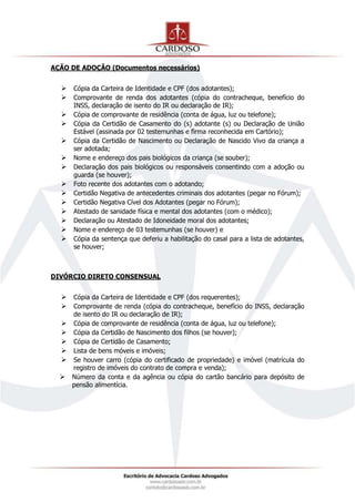 AÇÃO DE ADOÇÃO (Documentos necessários)
 Cópia da Carteira de Identidade e CPF (dos adotantes);
 Comprovante de renda dos adotantes (cópia do contracheque, benefício do
INSS, declaração de isento do IR ou declaração de IR);
 Cópia de comprovante de residência (conta de água, luz ou telefone);
 Cópia da Certidão de Casamento do (s) adotante (s) ou Declaração de União
Estável (assinada por 02 testemunhas e firma reconhecida em Cartório);
 Cópia da Certidão de Nascimento ou Declaração de Nascido Vivo da criança a
ser adotada;
 Nome e endereço dos pais biológicos da criança (se souber);
 Declaração dos pais biológicos ou responsáveis consentindo com a adoção ou
guarda (se houver);
 Foto recente dos adotantes com o adotando;
 Certidão Negativa de antecedentes criminais dos adotantes (pegar no Fórum);
 Certidão Negativa Cível dos Adotantes (pegar no Fórum);
 Atestado de sanidade física e mental dos adotantes (com o médico);
 Declaração ou Atestado de Idoneidade moral dos adotantes;
 Nome e endereço de 03 testemunhas (se houver) e
 Cópia da sentença que deferiu a habilitação do casal para a lista de adotantes,
se houver;
DIVÓRCIO DIRETO CONSENSUAL
 Cópia da Carteira de Identidade e CPF (dos requerentes);
 Comprovante de renda (cópia do contracheque, benefício do INSS, declaração
de isento do IR ou declaração de IR);
 Cópia de comprovante de residência (conta de água, luz ou telefone);
 Cópia da Certidão de Nascimento dos filhos (se houver);
 Cópia de Certidão de Casamento;
 Lista de bens móveis e imóveis;
 Se houver carro (cópia do certificado de propriedade) e imóvel (matrícula do
registro de imóveis do contrato de compra e venda);
 Número da conta e da agência ou cópia do cartão bancário para depósito de
pensão alimentícia.
 