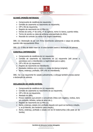ALVARÁ (PENSÃO RETIRADA)
 Comprovante de residência da requerente;
 Certidão de casamento ou nascimento da requerente;
 CPF e RG da requerente;
 Registro de nascimento do (s) filho (s);
 Extrato da conta, n° da conta, n° da agência, nome d o banco, quantia retida;
 Termo de acordo ou cópia da sentença acompanhada do ofício;
 Rescisão do contrato (se verba é de origem trabalhista).
OBS. (1): Declaração do pai com firma reconhecida autorizando o saque da pensão,
quando mãe representando filhos.
OBS. (2): O filho de idade maior de 16 anos também assina a declaração de pobreza.
CURATELA (INTERDIÇÃO)
 Comprovante de residência do (a) requerente;
 Certidão de casamento ou nascimento do (a) requerente (até provar o
parentesco com o interditando e a legitimidade para a ação);
 CPF e RG do (a) requerente;
 Registro de nascimento do interditando;
 Atestados médicos com o nome e o código da doença (original);
 Nome, endereço, profissão, CPF e RG do interditando;
OBS.: Se o (a) requerente for casado judicialmente, o cônjuge também precisa assinar
a declaração de pobreza.
DECLARAÇÃO DE UNIÃO ESTÁVEL
 Comprovante de residência do (a) requerente;
 Certidão de casamento ou nascimento do (a) requerente;
 CPF e RG do (a) requerente;
 Atestado de óbito;
 Provas materiais que provem o concubinato (fotos com negativo, recibos, bens
em conjunto, bilhetes, cartas de amor etc.);
 Registro de nascimento do (s) filho (s);
 Nome, endereço, estado civil, profissão daquele com quem se manteve a relação,
e, se já falecido, dos herdeiros (para citação);
 Nome, endereço, profissão e estado civil de 03 testemunhas (não pode ser da
família).
 