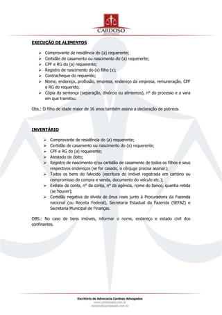 EXECUÇÃO DE ALIMENTOS
 Comprovante de residência do (a) requerente;
 Certidão de casamento ou nascimento do (a) requerente;
 CPF e RG do (a) requerente;
 Registro de nascimento do (s) filho (s);
 Contracheque do requerido;
 Nome, endereço, profissão, empresa, endereço da empresa, remuneração, CPF
e RG do requerido;
 Cópia da sentença (separação, divórcio ou alimentos), n° do processo e a vara
em que tramitou.
Obs.: O filho de idade maior de 16 anos também assina a declaração de pobreza.
INVENTÁRIO
 Comprovante de residência do (a) requerente;
 Certidão de casamento ou nascimento do (a) requerente;
 CPF e RG do (a) requerente;
 Atestado de óbito;
 Registro de nascimento e/ou certidão de casamento de todos os filhos e seus
respectivos endereços (se for casado, o cônjuge precisa assinar);
 Todos os bens do falecido (escritura do imóvel registrada em cartório ou
compromisso de compra e venda, documento do veículo etc.);
 Extrato da conta, n° da conta, n° da agência, nome do banco, quantia retida
(se houver);
 Certidão negativa de dívida de ônus reais junto à Procuradoria da Fazenda
nacional (ou Receita Federal), Secretaria Estadual da Fazenda (SEFAZ) e
Secretaria Municipal de Finanças.
OBS.: No caso de bens imóveis, informar o nome, endereço e estado civil dos
confinantes.
 