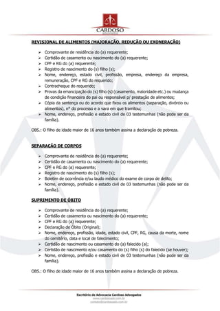 REVISIONAL DE ALIMENTOS (MAJORAÇÃO, REDUÇÃO OU EXONERAÇÃO)
 Comprovante de residência do (a) requerente;
 Certidão de casamento ou nascimento do (a) requerente;
 CPF e RG do (a) requerente;
 Registro de nascimento do (s) filho (s);
 Nome, endereço, estado civil, profissão, empresa, endereço da empresa,
remuneração, CPF e RG do requerido;
 Contracheque do requerido;
 Provas da emancipação do (s) filho (s) (casamento, maioridade etc.) ou mudança
de condição financeira do pai ou responsável p/ prestação de alimentos;
 Cópia da sentença ou do acordo que fixou os alimentos (separação, divórcio ou
alimentos), n° do processo e a vara em que tramitou;
 Nome, endereço, profissão e estado civil de 03 testemunhas (não pode ser da
família).
OBS.: O filho de idade maior de 16 anos também assina a declaração de pobreza.
SEPARAÇÃO DE CORPOS
 Comprovante de residência do (a) requerente;
 Certidão de casamento ou nascimento do (a) requerente;
 CPF e RG do (a) requerente;
 Registro de nascimento do (s) filho (s);
 Boletim de ocorrência e/ou laudo médico do exame de corpo de delito;
 Nome, endereço, profissão e estado civil de 03 testemunhas (não pode ser da
família).
SUPRIMENTO DE ÓBITO
 Comprovante de residência do (a) requerente;
 Certidão de casamento ou nascimento do (a) requerente;
 CPF e RG do (a) requerente;
 Declaração de Óbito (Original);
 Nome, endereço, profissão, idade, estado civil, CPF, RG, causa da morte, nome
do cemitério, data e local de falecimento;
 Certidão de nascimento ou casamento do (a) falecido (a);
 Certidão de nascimento e/ou casamento do (s) filho (s) do falecido (se houver);
 Nome, endereço, profissão e estado civil de 03 testemunhas (não pode ser da
família).
OBS.: O filho de idade maior de 16 anos também assina a declaração de pobreza.
 