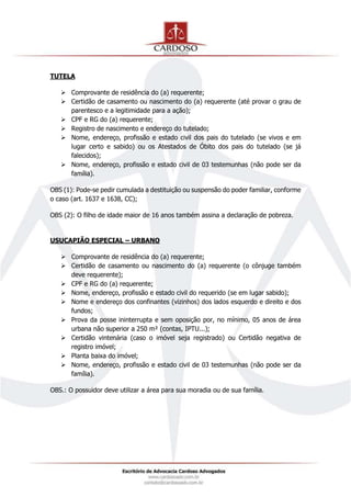 TUTELA
 Comprovante de residência do (a) requerente;
 Certidão de casamento ou nascimento do (a) requerente (até provar o grau de
parentesco e a legitimidade para a ação);
 CPF e RG do (a) requerente;
 Registro de nascimento e endereço do tutelado;
 Nome, endereço, profissão e estado civil dos pais do tutelado (se vivos e em
lugar certo e sabido) ou os Atestados de Óbito dos pais do tutelado (se já
falecidos);
 Nome, endereço, profissão e estado civil de 03 testemunhas (não pode ser da
família).
OBS (1): Pode-se pedir cumulada a destituição ou suspensão do poder familiar, conforme
o caso (art. 1637 e 1638, CC);
OBS (2): O filho de idade maior de 16 anos também assina a declaração de pobreza.
USUCAPIÃO ESPECIAL – URBANO
 Comprovante de residência do (a) requerente;
 Certidão de casamento ou nascimento do (a) requerente (o cônjuge também
deve requerente);
 CPF e RG do (a) requerente;
 Nome, endereço, profissão e estado civil do requerido (se em lugar sabido);
 Nome e endereço dos confinantes (vizinhos) dos lados esquerdo e direito e dos
fundos;
 Prova da posse ininterrupta e sem oposição por, no mínimo, 05 anos de área
urbana não superior a 250 m² (contas, IPTU...);
 Certidão vintenária (caso o imóvel seja registrado) ou Certidão negativa de
registro imóvel;
 Planta baixa do imóvel;
 Nome, endereço, profissão e estado civil de 03 testemunhas (não pode ser da
família).
OBS.: O possuidor deve utilizar a área para sua moradia ou de sua família.
 