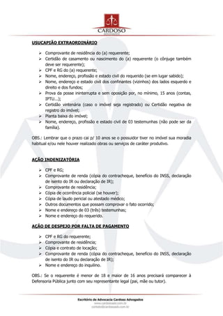 USUCAPIÃO EXTRAORDINÁRIO
 Comprovante de residência do (a) requerente;
 Certidão de casamento ou nascimento do (a) requerente (o cônjuge também
deve ser requerente);
 CPF e RG do (a) requerente;
 Nome, endereço, profissão e estado civil do requerido (se em lugar sabido);
 Nome, endereço e estado civil dos confinantes (vizinhos) dos lados esquerdo e
direito e dos fundos;
 Prova da posse ininterrupta e sem oposição por, no mínimo, 15 anos (contas,
IPTU...);
 Certidão vintenária (caso o imóvel seja registrado) ou Certidão negativa de
registro do imóvel;
 Planta baixa do imóvel;
 Nome, endereço, profissão e estado civil de 03 testemunhas (não pode ser da
família).
OBS.: Lembrar que o prazo cai p/ 10 anos se o possuidor tiver no imóvel sua moradia
habitual e/ou nele houver realizado obras ou serviços de caráter produtivo.
AÇÃO INDENIZATÓRIA
 CPF e RG;
 Comprovante de renda (cópia do contracheque, benefício do INSS, declaração
de isento do IR ou declaração de IR);
 Comprovante de residência;
 Cópia de ocorrência policial (se houver);
 Cópia de laudo pericial ou atestado médico;
 Outros documentos que possam comprovar o fato ocorrido;
 Nome e endereço de 03 (três) testemunhas;
 Nome e endereço do requerido.
AÇÃO DE DESPEJO POR FALTA DE PAGAMENTO
 CPF e RG do requerente;
 Comprovante de residência;
 Cópia e contrato de locação;
 Comprovante de renda (cópia do contracheque, benefício do INSS, declaração
de isento do IR ou declaração de IR);
 Nome e endereço do inquilino.
OBS.: Se o requerente é menor de 18 e maior de 16 anos precisará comparecer à
Defensoria Pública junto com seu representante legal (pai, mãe ou tutor).
 