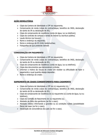 AÇÃO DEMOLITÓRIA
 Cópia da Carteira de Identidade e CPF do requerente;
 Comprovante de renda (cópia do contracheque, benefício do INSS, declaração
de isento do IR ou declaração de IR);
 Cópia de comprovante de residência (conta de água, luz ou telefone);
 Cópia do contrato de compra e venda do imóvel ou escritura pública;
 Laudo técnico (se houver);
 Nome e endereço do requerido;
 Nome e endereço de 03 (três) testemunhas;
 Fotografias do que pretende demolir.
CONSIGNAÇÃO EM PAGAMENTO
 Cópia da Carteira de Identidade e CPF do requerente;
 Comprovante de renda (cópia do contracheque, benefício do INSS, declaração
de isento do IR ou declaração de IR);
 Cópia de comprovante de residência (conta de água, luz ou telefone);
 Cópia dos documentos que demonstrem a dívida;
 Informar o motivo da recusa do credor em receber ou dificuldade de fazer o
pagamento e qual quantia deseja depositar;
 Nome e endereço do credor.
SUPRIMENTO DE IDADE/CONSENTIMENTO PARA CASAMENTO
 Cópia da Carteira de Identidade e CPF do (s) requerente (s);
 Comprovante de renda (cópia do contracheque, benefício do INSS, declaração
de isento do IR ou declaração de IR);
 Cópia de comprovante de residência do (s) requerente (s) (conta de água, luz ou
telefone);
 Cópia da Certidão de Nascimento do (s) requerente (s);
 Atestado de óbito dos genitores (se for o caso);
 Atestado médico informando a gravidez ou as condições núbeis (possibilidade
física) de casar (se for o caso);
 Declaração de concordância dos pais (se for o caso).
 