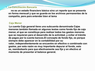  La Conciliación Bancaria
    no es un estado financiero básico sino un reporte que se presenta
  en forma mensual y que se guarda en los archivos permanentes de la
  compañía, pero para entender bien el tema

  Caja Menor
  La cuenta Caja general tiene una subcuenta denominada Cajas
  menores también llamada en algunos textos como fondo fijo de caja
  menor, el que se constituye para realizar todos los gastos menores
  que se requieran para el desarrollo de la actividad, y evitar el trámite
  de pagos por la cuenta bancos.El concepto de fondo fijo, es porque
  siempre debe aparecer en la contabilidad por su
  valor, independientemente se encuentre en efectivo o combinado con
  gastos, por esta razón es muy importante depurar el fondo, esto
  es, reembolsarlo para que efectivamente sea fijo y en efectivo al
  momento de presentar el balance general.
 