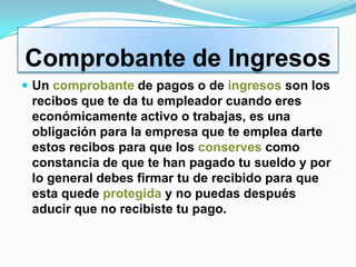 Comprobante de Ingresos
 Un comprobante de pagos o de ingresos son los
 recibos que te da tu empleador cuando eres
 económicamente activo o trabajas, es una
 obligación para la empresa que te emplea darte
 estos recibos para que los conserves como
 constancia de que te han pagado tu sueldo y por
 lo general debes firmar tu de recibido para que
 esta quede protegida y no puedas después
 aducir que no recibiste tu pago.
 