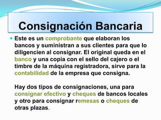 Consignación Bancaria
 Este es un comprobante que elaboran los
 bancos y suministran a sus clientes para que lo
 diligencien al consignar. El original queda en el
 banco y una copia con el sello del cajero o el
 timbre de la máquina registradora, sirve para la
 contabilidad de la empresa que consigna.

 Hay dos tipos de consignaciones, una para
 consignar efectivo y cheques de bancos locales
 y otro para consignar remesas o cheques de
 otras plazas.
 