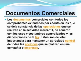 Documentos Comerciales
 Los documentos comerciales son todos los
 comprobantes extendidos por escrito en los que
 se deja constancia de las operaciones que se
 realizan en la actividad mercantil, de acuerdo
 con los usos y costumbres generalizados y las
 disposiciones de la ley. Estos son de vital
 importancia para mantener un apropiado control
 de todas las acciones que se realizan en una
 compañía o empresas.
 
