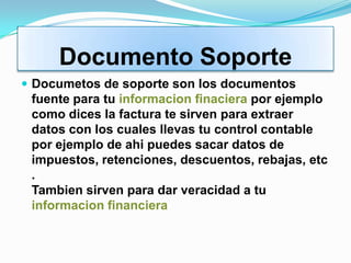 Documento Soporte
 Documetos de soporte son los documentos
 fuente para tu informacion finaciera por ejemplo
 como dices la factura te sirven para extraer
 datos con los cuales llevas tu control contable
 por ejemplo de ahi puedes sacar datos de
 impuestos, retenciones, descuentos, rebajas, etc
 .
 Tambien sirven para dar veracidad a tu
 informacion financiera
 