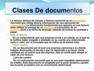 Clases De documentos
 La factura, factura de compra o factura comercial es un documento
  mercantil que refleja toda la información de una operación de
  compraventa. La información fundamental que aparece en una factura
  debe reflejar la entrega de un producto o la provisión de un
  servicio, junto a la fecha de devengo, además de indicar la cantidad a
  pagar.
 Nota de Débito
     Es un comprobante que una empresa envía a su cliente, en la que se
  le notifica haber cargado o debitado en su cuenta una determinada
  suma o valor, por el concepto que se indica en la misma nota.
     Nota Credito
     Es un documento por el cual una empresa comunica a su cliente
  haberle disminuido su deuda o que ha registrado a su favor cierta
  cantidad por el motivo que ella expresa, esta se emite para rebajar el
  valor de una factura.
     Letra de cambio
     Es un instrumento mercantil que se usa para respaldar operaciones
  de crédito. Este documento es aceptado por la parte deudora y girado
  por la parte acreedora con un vencimiento determinad o
 