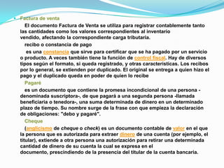  Factura de venta
     El documento Factura de Venta se utiliza para registrar contablemente tanto
  las cantidades como los valores correspondientes al inventario
  vendido, afectando la correspondiente carga tributaria.
     recibo o constancia de pago
      es una constancia que sirve para certificar que se ha pagado por un servicio
  o producto. A veces también tiene la función de control fiscal. Hay de diversos
  tipos según el formato, si queda registrado, y otras características. Los recibos
  por lo general, se extienden por duplicado. El original se entrega a quien hizo el
  pago y el duplicado queda en poder de quien lo recibe
     Pagaré
     es un documento que contiene la promesa incondicional de una persona -
  denominada suscriptora-, de que pagará a una segunda persona -llamada
  beneficiaria o tenedora-, una suma determinada de dinero en un determinado
  plazo de tiempo. Su nombre surge de la frase con que empieza la declaración
  de obligaciones: "debo y pagaré".
     Cheque
     (anglicismo de cheque o check) es un documento contable de valor en el que
  la persona que es autorizada para extraer dinero de una cuenta (por ejemplo, el
  titular), extiende a otra persona una autorización para retirar una determinada
  cantidad de dinero de su cuenta la cual se expresa en el
  documento, prescindiendo de la presencia del titular de la cuenta bancaria.
 