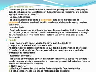  Nota de credito bancaria
    es dinero que te acreditan o van a acreditarte por alguna razon. por ejemplo
  cuando te liqudan mal los intereses y luego tienen que resarcirte, o te debitan
  algo que no debieron hacerlo.
   La orden de compra
   es un documento que emite el comprador para pedir mercaderías al
  vendedor, indicando cantidad, detalle, precio, condiciones de pago y muchas
  cosas más.
   Nota De Venta
   Dentro del comercio, se entiende por nota la relación de artículos que se trata
  de comprar (nota de pedido) o el documento en que se hace constar la entrega
  de una mercancía con la firma del receptor y que sirve como base para la
  facturación
 Remito
    es el documento que el vendedor envía por duplicado al
  comprador, acompañando la mercadería.
  Al comprador le permite controlar lo que recibe, conservando el original
  firmado por el vendedor. Para el vendedor es una constancia de haber
  entregado la mercadería.
    Resumen de cuenta
    las casas de comercio envían al finalizar cada mes, a todos los clientes
  que le han comprado mercadería, un resumen general del estado en que se
  hallan sus respectivas cuentas:
  a) Saldo anterior
  b) Fecha, número e importe de las facturas que le fueron remitidas.
  c) Fecha e importe de los pagos realizados por el cliente
 