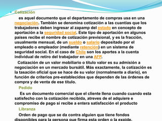  Cotización
     es aquel documento que el departamento de compras usa en una
  negociación. También se denomina cotización a las cuantías que los
  trabajadores deben ingresar al zapamp del estado en concepto de
  aportación a la seguridad social. Este tipo de aportación en algunos
  países recibe el nombre de cotización previsional, y es la fracción,
  usualmente mensual, de un sueldo o salario depositado por el
  empleado o empleador (mediante retención) en un sistema de
  seguridad social. En el caso de Chile son los aportes a la cuenta
  individual de retiro del trabajador en una AFP.
    Cotización de un valor mobiliario o título valor es su admisión a
  negociación en un mercado bursátil. Más exactamente, la cotización es
  la tasación oficial que se hace de su valor (normalmente a diario), en
  función de criterios pre-establecidos que dependen de las órdenes de
  compra y de venta de ese título.
     Pedido
      Es un documento comercial que el cliente llena cuando cuando esta
  satisfecho con la cotización recibida, atreves de el adquiere e
  compromiso de pago si recibe a entera satisfacción el producto
     Libranza
     Orden de pago que se da contra alguien que tiene fondos
 