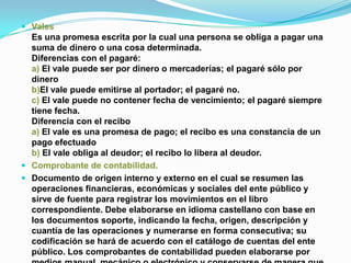  Vales
  Es una promesa escrita por la cual una persona se obliga a pagar una
  suma de dinero o una cosa determinada.
  Diferencias con el pagaré:
  a) El vale puede ser por dinero o mercaderías; el pagaré sólo por
  dinero
  b)El vale puede emitirse al portador; el pagaré no.
  c) El vale puede no contener fecha de vencimiento; el pagaré siempre
  tiene fecha.
  Diferencia con el recibo
  a) El vale es una promesa de pago; el recibo es una constancia de un
  pago efectuado
  b) El vale obliga al deudor; el recibo lo libera al deudor.
 Comprobante de contabilidad.
 Documento de origen interno y externo en el cual se resumen las
  operaciones financieras, económicas y sociales del ente público y
  sirve de fuente para registrar los movimientos en el libro
  correspondiente. Debe elaborarse en idioma castellano con base en
  los documentos soporte, indicando la fecha, origen, descripción y
  cuantía de las operaciones y numerarse en forma consecutiva; su
  codificación se hará de acuerdo con el catálogo de cuentas del ente
  público. Los comprobantes de contabilidad pueden elaborarse por
 