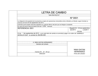 LETRA DE CAMBIO
"SIN PROTESTO"

Nº 0001
La obligación del aceptante de la presente se origina de operaciones mercantiles entre el librador y el librado, según Contrato (o
Factura) de fecha 03 de septiembre de 2013
El librado pude aceptar esta letra pagadera en cualquier Banco del país que se designe a aceptarla.
En caso de mora la tasa de interés será del 2.5% mensual.

Bogotá D.C 03 de septiembre
de 2013
LUGAR Y

REFERENCIA: 0001

FECHA
El día 1 de septiembre de 2013 y por esta letra de cambio se servirá(n) pagar a la orden de: GABRIELA
MORALES DIAZ la cantidad de: $6.264.000

A NINA GAITAN HERNANDEZ
Nombre del Librado

Carrera 78 27 - 34 sur
Dirección

NINA GAITAN
HERNANDEZ
Firma del Librador

 