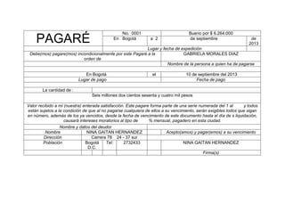 No. 0001
En Bogotá

PAGARÉ

a 2

Bueno por $ 6.264.000
de septiembre

de
2013

Lugar y fecha de expedición
Debe(mos) pagare(mos) incondicionalmente por este Pagaré a la
GABRIELA MORALES DIAZ
orden de
Nombre de la persona a quien ha de pagarse
En Bogotá
Lugar de pago

el

10 de septiembre del 2013
Fecha de pago

La cantidad de :
Seis millones dos cientos sesenta y cuatro mil pesos
Valor recibido a mi (nuestra) enterada satisfacción. Este pagare forma parte de una serie numerada del 1 al
y todos
están sujetos a la condición de que al no pagarse cualquiera de ellos a su vencimiento, serán exigibles todos que sigan
en número, además de los ya vencidos, desde la fecha de vencimiento de este documento hasta el día de s liquidación,
causará intereses moratorios al tipo de
% mensual, pagadero en esta ciudad.
Nombre y datos del deudor
Nombre
NINA GAITAN HERNANDEZ
Acepto(amos) y pagar(emos) a su vencimiento
Dirección
Carrera 78 24 - 37 sur
Población
Bogotá
Tel:
2732433
NINA GAITAN HERNANDEZ
D.C.
Firma(s)

 
