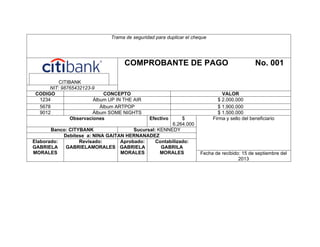 Trama de seguridad para duplicar el cheque

COMPROBANTE DE PAGO
CITIBANK
NIT: 98765432123-9
CODIGO
CONCEPTO
1234
Álbum UP IN THE AIR
5678
Álbum ARTPOP
9012
Álbum SOME NIGHTS
Observaciones

Efectivo

$
6.264.000
Banco: CITYBANK
Sucursal: KENNEDY
Debítese a: NINA GAITAN HERNANADEZ
Elaborado:
Revisado:
Aprobado:
Contabilizado:
GABRIELA
GABRIELAMORALES GABRIELA
GABRILA
MORALES
MORALES
MORALES

No. 001

VALOR
$ 2.000.000
$ 1.900.000
$ 1.500.000
Firma y sello del beneficiario

Fecha de recibido: 15 de septiembre del
2013

 