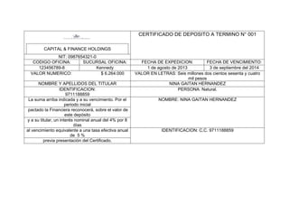 CERTIFICADO DE DEPOSITO A TERMINO N° 001
CAPITAL & FINANCE HOLDINGS
NIT: 0987654321-0
CODIGO OFICINA:
SUCURSAL OFICINA:
123456789-8
Kennedy
VALOR NUMERICO:
$ 6.264.000
NOMBRE Y APELLIDOS DEL TITULAR
IDENTIFICACION:
9711188859
La suma arriba indicada y a su vencimiento. Por el
periodo inicial
pactado la Financiera reconocerá, sobre el valor de
este depósito
y a su titular, un interés nominal anual del 4% por 8
días
al vencimiento equivalente a una tasa efectiva anual
de 5 %
previa presentación del Certificado.

FECHA DE EXPEDICION:
FECHA DE VENCIMIENTO:
1 de agosto de 2013
3 de septiembre del 2014
VALOR EN LETRAS: Seis millones dos cientos sesenta y cuatro
mil pesos
NINA GAITAN HERNANDEZ
PERSONA: Natural.
NOMBRE: NINA GAITAN HERNANDEZ

IDENTIFICACION: C.C. 9711188859

 