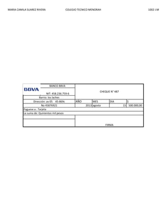 MARIA CAMILA SUAREZ RIVERA

COLEGIO TECNICO MENORAH

1002 J.M

BANCO BBVA
NIT: 458.236.759-6
Barrio: los laches
Dirección: av 05 45-869c
No 45876921
Paguese a : Tarjeta
La suma de: Quinientos mil pesos

CHEQUE N° 487

AÑO

MES
2013 agosto

DIA

FIRMA

$
15 500.000,00

 