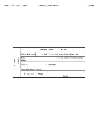 MARIA CAMILA SUAREZ RIVERA

COLEGIO TECNICO MENORHA

LETRA DE CAMBIO

C.C 79137679

ACEPTADA

REFERENCIA: 45876

1002 J.M

N° 4587

LUGAR Y FECHA: 13 de agosto de 2013, bogota D.C.

EL dia:
a pagar
orden de

y por esta letra de cambio se serviran

la cantidad de

Mario Alfonso Lopez Gonzales
direccion: calle 13 78-30c
FIRMA

 