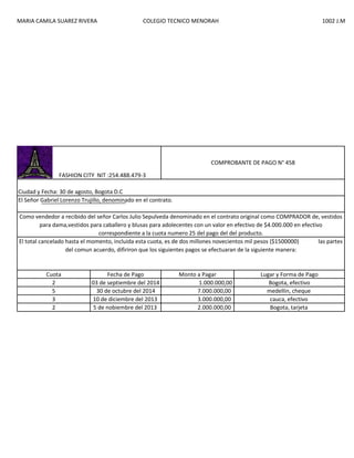 MARIA CAMILA SUAREZ RIVERA

COLEGIO TECNICO MENORAH

1002 J.M

COMPROBANTE DE PAGO N° 458
FASHION CITY NIT :254.488.479-3
Ciudad y Fecha: 30 de agosto, Bogota D.C
El Señor Gabriel Lorenzo Trujillo, denominado en el contrato.
Como vendedor a recibido del señor Carlos Julio Sepulveda denominado en el contrato original como COMPRADOR de, vestidos
para dama,vestidos para caballero y blusas para adolecentes con un valor en efectivo de $4.000.000 en efectivo
correspondiente a la cuota numero 25 del pago del del producto.
El total cancelado hasta el momento, incluida esta cuota, es de dos millones novecientos mil pesos ($1500000)
las partes
del comun acuerdo, difiriron que los siguientes pagos se efectuaran de la siguiente manera:

Cuota
2
5
3
2

Fecha de Pago
03 de septiembre del 2014
30 de octubre del 2014
10 de diciembre del 2013
5 de nobiembre del 2013

Monto a Pagar
1.000.000,00
7.000.000,00
3.000.000,00
2.000.000,00

Lugar y Forma de Pago
Bogota, efectivo
medellin, cheque
cauca, efectivo
Bogota, tarjeta

 