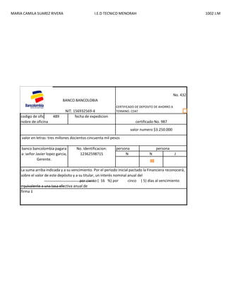 MARIA CAMILA SUAREZ RIVERA

I.E.D TECNICO MENORAH

1002 J.M

No. 432
BANCO BANCOLOBIA

codigo de oficina 489
nobre de oficina

NIT: 156932569-4
fecha de expedicion

CERTIFICADO DE DEPOSITO DE AHORRO A
TERMINO. CDAT

certificado No. 987
valor numero $3.250.000

valor en letras: tres millones docientos cincuenta mil pesos
banco bancolombia pagara
a: señor Javier lopez garcia,
Gerente.

No. Identificacion:
12362598715

persona
N

persona
N

J

La suma arriba indicada y a su vencimiento. Por el periodo inicial pactado la Financiera reconocerá,
sobre el valor de este depósito y a su titular, un interés nominal anual del
por ciento ( 16 %) por
cinco ( 5) días al vencimiento
equivalente a una tasa efectiva anual de
firma 1

 