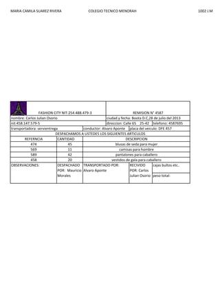 MARIA CAMILA SUAREZ RIVERA

COLEGIO TECNICO MENORAH

FASHION CITY NIT:254.488.479-3
REMISION N° 4587
nombre: Carlos Julian Osorio
ciudad y fecha: Boota D.C,28 de julio del 2013
nit:458.147.579-5
direccion: Calle 65 25-42 telefono: 4587695
transportadora: servientrega
conductor: Alvaro Aponte placa del veiculo: DFE 457
DESPACHAMOS A USTEDES LOS SIGUIENTES ARTICULOS
REFERNCIA
CANTIDAD
DESCRIPCION
474
45
blusas de seda para mujer
569
11
camisas para hombre
589
42
pantalones para caballero
458
20
vestidos de gala para caballero
OBSERVACIONES:
DESPACHADO TRANSPORTADO POR:
RECIVIDO
cajas bultos etc..
POR: Mauricio Alvaro Aponte
POR: Carlos
Morales
Julian Osorio peso total:

1002 J.M

 