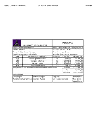 MARIA CAMILA SUAREZ RIVERA

COLEGIO TECNICO MENORAH

1002 J.M

FACTURA N°569
FASHION CITY NIT:254.488.479-3
nombre: Luis Gonzalo Marquez
ciudad y fecha: Bogota D.C,26 de julio del 2013
nit:125.458.786-1
direccion: Calle 13 75-23
forma de despacho:servientrega
plazo de entrega: 1 mes
condiciones de pago:credicontado
vendedor: Mario Afonso Dominguez
ITEM
ARTICULOS Y/O SERVICIOS
CANTIDAD
V.unitario
VALOR TOTAL
vestido gala para dama
125
45
75.000,00 3.375.000,00
jean para caballero
256
12
25.000,00
300.000,00
jean para mujer
458
65
27.000,00 1.755.000,00
camisa para caballero
458
23
15.000,00
345.000,00
Subtotal
5.775.000,00
Valor(en letras) seis millones seicientosnoventainuevemil pesos
IVA
924.000,00
valor total
6.699.000,00
observaciones:
Cotizado por:
contabilizada por:
Aceptada:
Atentamente:
Maria Camila Suarez Rivera Alejandro Alvarez
Luis Gonzalo Marquez
Maria Camila
Suarez Rivera

 