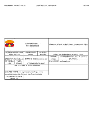 MARIA CAMILA SUAREZ RIVERA

COLEGIO TECNICO MENORAH

BANCO DAVIVIENDA
NIT: 458.769.356-0

FECHA DE EMISION: 15 de
agosto del 2013

OFICINA: distrito
capital

1002 J.M

COMPROBANTE DE TRANSFERENCIA ELECTRONICA N°865

TELEFONO:
4587965

ORDENANTE: Camila Suarez ENTINDAD ORIGINAL:fashion city
REFERENCIA:
VALOR:
k-658
3000000
N° TRANSFERENCIA: 45867
CONCEPTO: pago de factura pendiente

ESTIMADO CLIENTE: nos es grato comunicarle que hemos
abonado en su cuenta, el importe transferencia idicada.
TITULARES DE CUENTA:
fashion city

CODIGO CEUNTA CORRIENTE : 96584271569
SUCURSAL:
ENTIDAD OFICINA D.C NUM DE CUENTA:
centro 2
DAVIVIENDA
BENEFICIARIOS: estilo y glamur

 