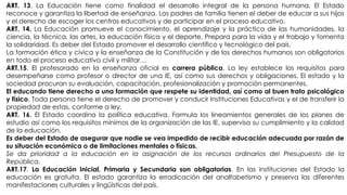 ART. 13. La Educación tiene como finalidad el desarrollo integral de la persona humana. El Estado
reconoce y garantiza la libertad de enseñanza. Los padres de familia tienen el deber de educar a sus hijos
y el derecho de escoger los centros educativos y de participar en el proceso educativo.
ART. 14. La Educación promueve el conocimiento, el aprendizaje y la práctica de las humanidades, la
ciencia, la técnica, las artes, la educación física y el deporte. Prepara para la vida y el trabajo y fomenta
la solidaridad. Es deber del Estado promover el desarrollo científico y tecnológico del país.
La formación ética y cívica y la enseñanza de la Constitución y de los derechos humanos son obligatorios
en todo el proceso educativo civil y militar…
ART.15. El profesorado en la enseñanza oficial es carrera pública. La ley establece los requisitos para
desempeñarse como profesor o director de una IE, así como sus derechos y obligaciones. El estado y la
sociedad procuran su evaluación, capacitación, profesionalización y promoción permanentes.
El educando tiene derecho a una formación que respete su identidad, así como al buen trato psicológico
y físico. Toda persona tiene el derecho de promover y conducir Instituciones Educativas y el de transferir la
propiedad de estas, conforme a ley.
ART. 16. El Estado coordina la política educativa. Formula los lineamientos generales de los planes de
estudio así como los requisitos mínimos de la organización de las IE, supervisa su cumplimiento y la calidad
de la educación.
Es deber del Estado de asegurar que nadie se vea impedido de recibir educación adecuada por razón de
su situación económica o de limitaciones mentales o físicas.
Se da prioridad a la educación en la asignación de los recursos ordinarios del Presupuesto de la
República.
ART.17. La Educación Inicial, Primaria y Secundaria son obligatorias. En las instituciones del Estado la
educación es gratuita. El estado garantiza la erradicación del analfabetismo y preserva las diferentes
manifestaciones culturales y lingüísticas del país.
 
