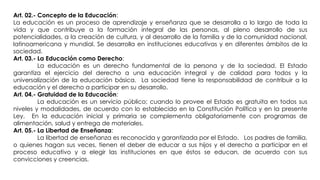 Art. 02.- Concepto de la Educación:
La educación es un proceso de aprendizaje y enseñanza que se desarrolla a lo largo de toda la
vida y que contribuye a la formación integral de las personas, al pleno desarrollo de sus
potencialidades, a la creación de cultura, y al desarrollo de la familia y de la comunidad nacional,
latinoamericana y mundial. Se desarrolla en instituciones educativas y en diferentes ámbitos de la
sociedad.
Art. 03.- La Educación como Derecho:
La educación es un derecho fundamental de la persona y de la sociedad. El Estado
garantiza el ejercicio del derecho a una educación integral y de calidad para todos y la
universalización de la educación básica. La sociedad tiene la responsabilidad de contribuir a la
educación y el derecho a participar en su desarrollo.
Art. 04.- Gratuidad de la Educación:
La educación es un servicio público; cuando lo provee el Estado es gratuita en todos sus
niveles y modalidades, de acuerdo con lo establecido en la Constitución Política y en la presente
Ley. En la educación inicial y primaria se complementa obligatoriamente con programas de
alimentación, salud y entrega de materiales.
Art. 05.- La Libertad de Enseñanza:
La libertad de enseñanza es reconocida y garantizada por el Estado. Los padres de familia,
o quienes hagan sus veces, tienen el deber de educar a sus hijos y el derecho a participar en el
proceso educativo y a elegir las instituciones en que éstos se educan, de acuerdo con sus
convicciones y creencias.
 