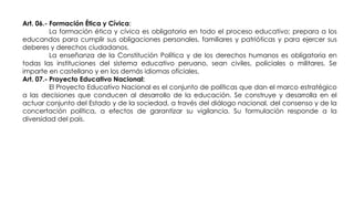 Art. 06.- Formación Ética y Cívica:
La formación ética y cívica es obligatoria en todo el proceso educativo; prepara a los
educandos para cumplir sus obligaciones personales, familiares y patrióticas y para ejercer sus
deberes y derechos ciudadanos.
La enseñanza de la Constitución Política y de los derechos humanos es obligatoria en
todas las instituciones del sistema educativo peruano, sean civiles, policiales o militares. Se
imparte en castellano y en los demás idiomas oficiales.
Art. 07.- Proyecto Educativo Nacional:
El Proyecto Educativo Nacional es el conjunto de políticas que dan el marco estratégico
a las decisiones que conducen al desarrollo de la educación. Se construye y desarrolla en el
actuar conjunto del Estado y de la sociedad, a través del diálogo nacional, del consenso y de la
concertación política, a efectos de garantizar su vigilancia. Su formulación responde a la
diversidad del país.
 