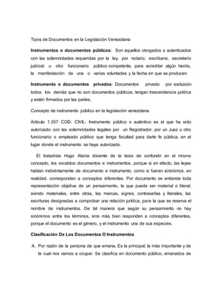 Tipos de Documentos en la Legislación Venezolana
Instrumentos o documentos públicos: Son aquellos otorgados o autenticados
con las solemnidades requeridas por la ley, por notario, escribano, secretario
judicial u otro funcionario público competente, para acreditar algún hecho,
la manifestación de una o varias voluntades y la fecha en que se producen.
Instrumento o documentos privados: Documentos privado por exclusión
todos los demás que no son documentos públicos, tengan trascendencia jurídica
y estén firmados por las partes.
Concepto de instrumento público en la legislación venezolana
Artículo 1.357 COD. CIVIL: Instrumento público o auténtico es el que ha sido
autorizado con las solemnidades legales por un Registrador, por un Juez u otro
funcionario o empleado público que tenga facultad para darle fe pública, en el
lugar donde el instrumento se haya autorizado.
El tratadista Hugo Alsina disiente de la tesis de confundir en el mismo
concepto, los vocablos documentos e instrumentos, porque si en efecto, las leyes
hablan indistintamente de documento e instrumento, como si fueran sinónimos, en
realidad, corresponden a conceptos diferentes. Por documento se entiende toda
representación objetiva de un pensamiento, la que puede ser material o literal;
siendo materiales, entre otras, las marcas, signos, contraseñas y literales, las
escrituras designadas a comprobar una relación jurídica, para la que se reserva el
nombre de instrumentos. De tal manera que según su pensamiento no hay
sinónimos entre los términos, sino más bien responden a conceptos diferentes,
porque el documento es el género, y el instrumento una de sus especies.
Clasificación De Los Documentos O Instrumentos
A. Por razón de la persona de que emana. Es la principal, la más importante y de
la cual nos vamos a ocupar. Se clasifica en documento público, emanados de
 