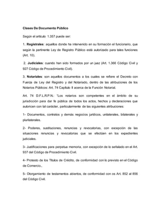 Clases De Documento Público
Según el artículo 1.357 puede ser:
1. Registrales: aquellos donde ha intervenido en su formación el funcionario, que
según la pertinente Ley de Registro Público está autorizado para tales funciones
(Art. 10).
2. Judiciales: cuando han sido formados por un juez (Art. 1.366 Código Civil y
927 Código de Procedimiento Civil).
3. Notariales: son aquellos documentos a los cuales se refiere el Decreto con
Fuerza de Ley del Registro y del Notariado, dentro de las atribuciones de los
Notarios Públicos: Art. 74 Capítulo II acerca de la Función Notarial.
Art. 74 D.F.L.R.P.N.: “Los notarios son competentes en el ámbito de su
jurisdicción para dar fe pública de todos los actos, hechos y declaraciones que
autoricen con tal carácter, particularmente de las siguientes atribuciones:
1- Documentos, contratos y demás negocios jurídicos, unilaterales, bilaterales y
plurilaterales.
2- Poderes, sustituciones, renuncias y revocatorias, con excepción de las
situaciones renuncias y revocatorias que se efectúen en los expedientes
judiciales.
3- Justificaciones para perpetua memoria, con excepción de lo señalado en el Art.
937 del Código de Procedimiento Civil.
4- Protesto de los Títulos de Crédito, de conformidad con lo previsto en el Código
de Comercio.,
5- Otorgamiento de testamentos abiertos, de conformidad con os Art. 852 al 856
del Código Civil.
 