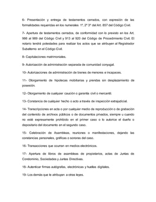 6- Presentación y entrega de testamentos cerrados, con expresión de las
formalidades requeridas en los numerales 1º, 2º 3º del Art. 857 del Código Civil.
7- Apertura de testamentos cerrados, de conformidad con lo previsto en los Art.
986 al 989 del Código Civil y 913 al 920 del Código de Procedimiento Civil. El
notario tendrá potestades para realizar los actos que se atribuyen al Registrador
Subalterno en el Código Civil.
8- Capitulaciones matrimoniales.
9- Autorización de administración separada de comunidad conyugal.
10- Autorizaciones de administración de bienes de menores e incapaces.
11- Otorgamiento de hipotecas mobiliarias y prendas sin desplazamiento de
posesión.
12- Otorgamiento de cualquier caución o garantía civil o mercantil.
13- Constancia de cualquier hecho o acto a través de inspección extrajudicial.
14- Transcripciones en acta o por cualquier medio de reproducción o de grabación
del contenido de archivos públicos o de documentos privados, siempre u cuando
no esté expresamente prohibido en el primer caso o lo autorice el dueño o
depositario del documento en el segundo caso.
15- Celebración de Asambleas, reuniones o manifestaciones, dejando las
constancias personales, gráficas o sonoras del caso.
16- Transacciones que ocurran en medios electrónicos.
17- Apertura de libros de asambleas de propietarios, actas de Juntas de
Condominio, Sociedades y Juntas Directivas.
18- Autenticar firmas autógrafas, electrónicas y huellas digitales.
19- Los demás que le atribuyan a otras leyes.
 